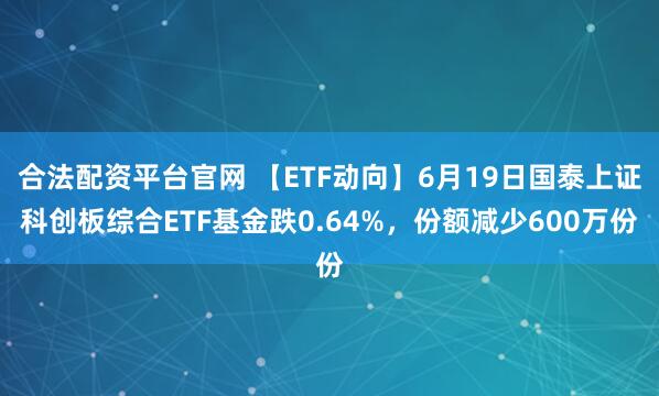 合法配资平台官网 【ETF动向】6月19日国泰上证科创板综合ETF基金跌0.64%，份额减少600万份