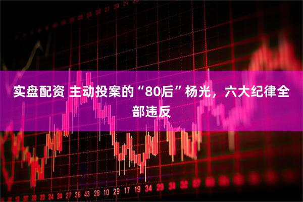 实盘配资 主动投案的“80后”杨光，六大纪律全部违反