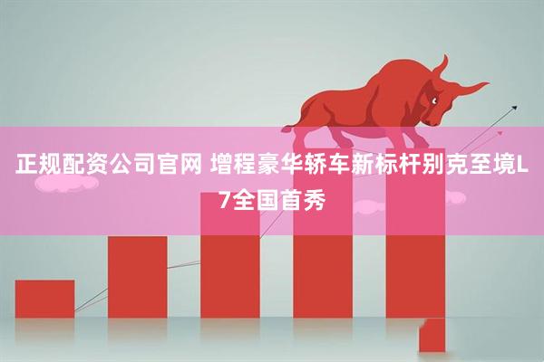 正规配资公司官网 增程豪华轿车新标杆别克至境L7全国首秀