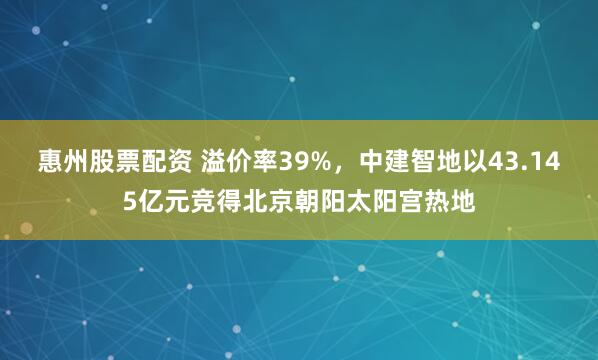 惠州股票配资 溢价率39%，中建智地以43.145亿元竞得北京朝阳太阳宫热地
