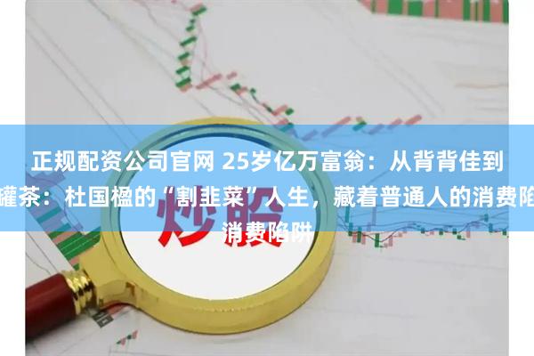 正规配资公司官网 25岁亿万富翁：从背背佳到小罐茶：杜国楹的“割韭菜”人生，藏着普通人的消费陷阱